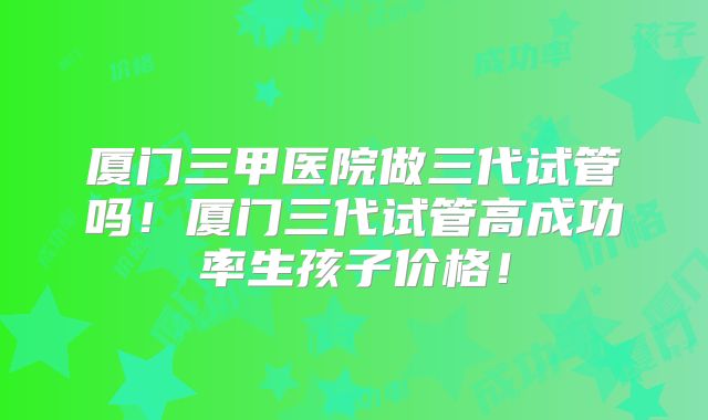 厦门三甲医院做三代试管吗!厦门三代试管高成功率生孩子价格!