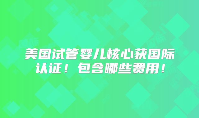 美国试管婴儿核心获国际认证！包含哪些费用！
