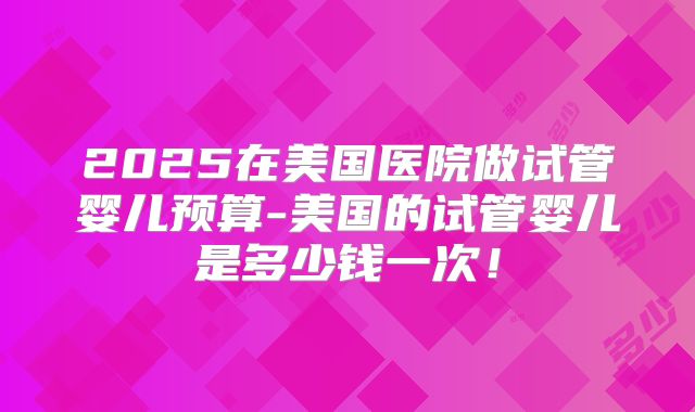 2025在美国医院做试管婴儿预算-美国的试管婴儿是多少钱一次!