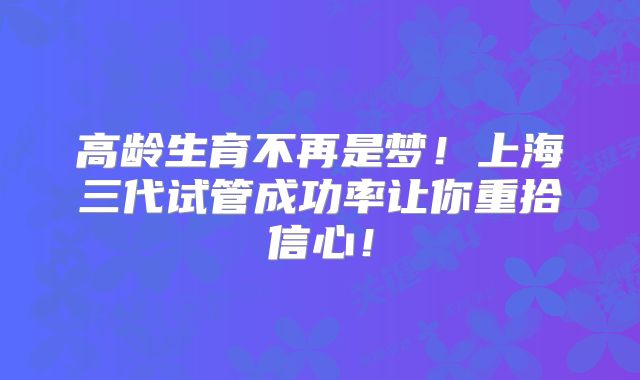 高龄生育不再是梦！上海三代试管成功率让你重拾信心！