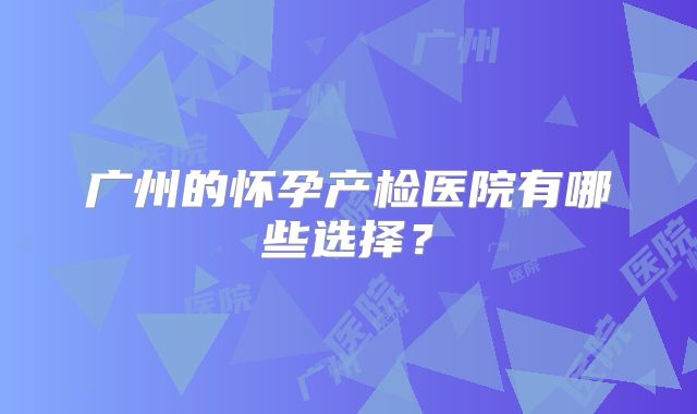 广州的怀孕产检医院有哪些选择?