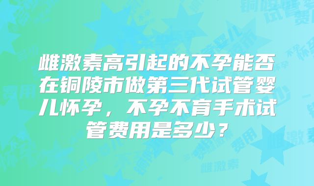 雌激素高引起的不孕能否在铜陵市做第三代试管婴儿怀孕，不孕不育手术试管费用是多少？