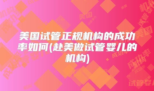 美国试管正规机构的成功率如何(赴美做试管婴儿的机构)