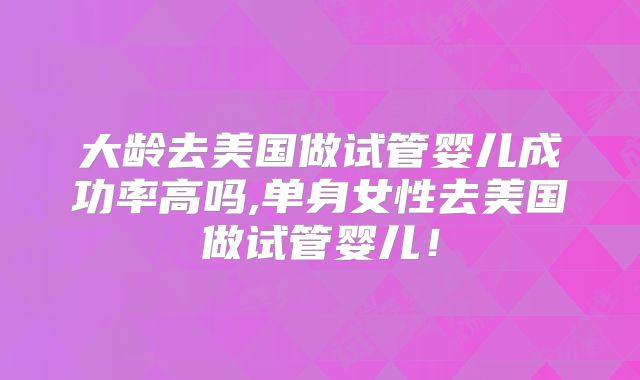 大龄去美国做试管婴儿成功率高吗,单身女性去美国做试管婴儿!