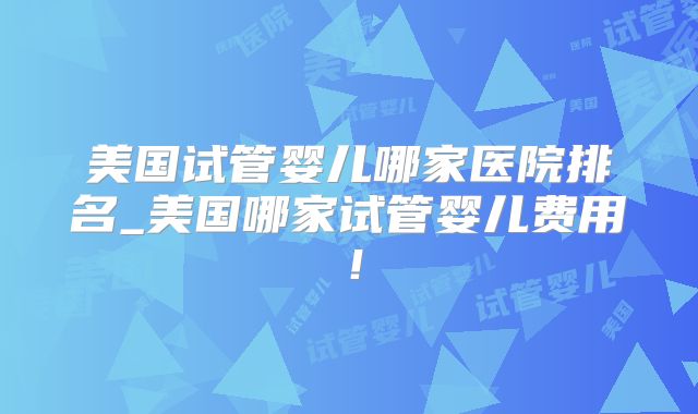 美国试管婴儿哪家医院排名_美国哪家试管婴儿费用！