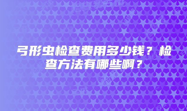 弓形虫检查费用多少钱？检查方法有哪些啊？