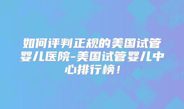 如何评判正规的美国试管婴儿医院-美国试管婴儿中心排行榜！