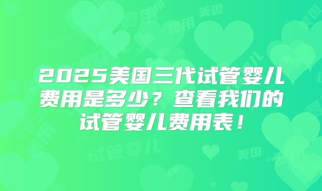 2025美国三代试管婴儿费用是多少？查看我们的试管婴儿费用表！