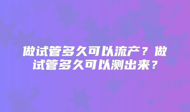 做试管多久可以流产？做试管多久可以测出来？