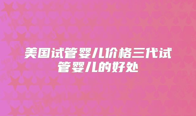 美国试管婴儿价格三代试管婴儿的好处