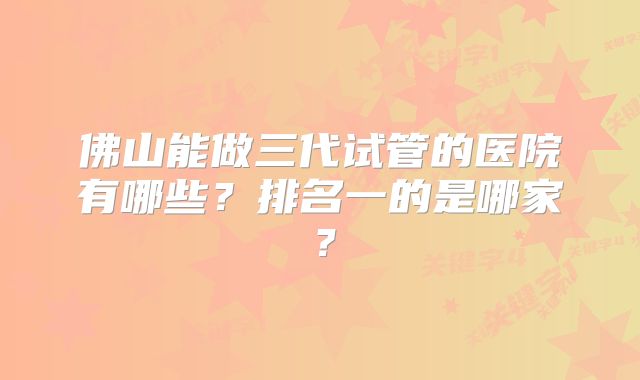 佛山能做三代试管的医院有哪些？排名一的是哪家？