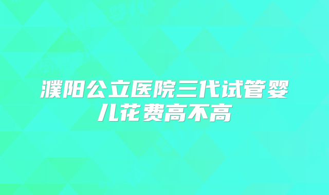 濮阳公立医院三代试管婴儿花费高不高