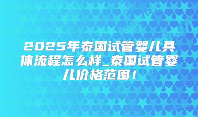 2025年泰国试管婴儿具体流程怎么样_泰国试管婴儿价格范围!