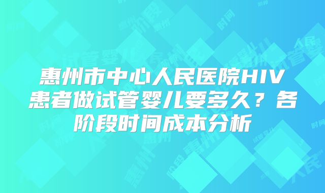 惠州市中心人民医院HIV患者做试管婴儿要多久？各阶段时间成本分析