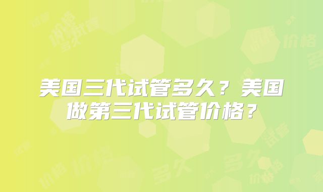 美国三代试管多久？美国做第三代试管价格？
