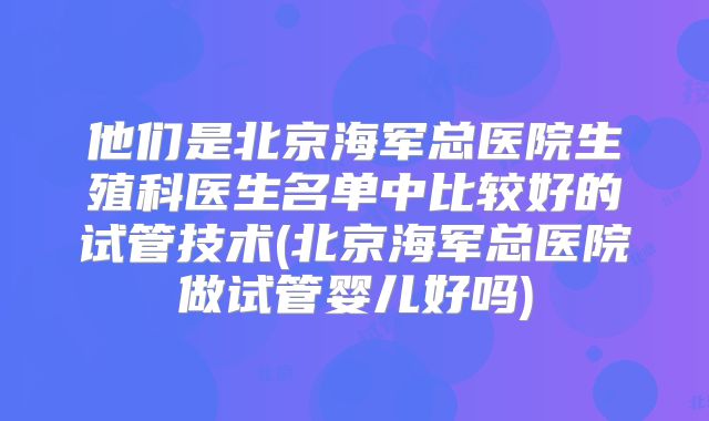 他们是北京海军总医院生殖科医生名单中比较好的试管技术(北京海军总医院做试管婴儿好吗)