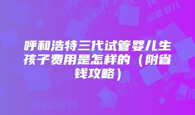 呼和浩特三代试管婴儿生孩子费用是怎样的（附省钱攻略）