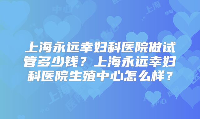 上海永远幸妇科医院做试管多少钱？上海永远幸妇科医院生殖中心怎么样？