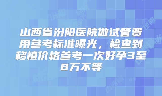 山西省汾阳医院做试管费用参考标准曝光，检查到移植价格参考一次好孕3至8万不等