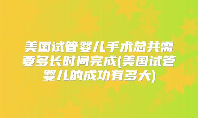 美国试管婴儿手术总共需要多长时间完成(美国试管婴儿的成功有多大)