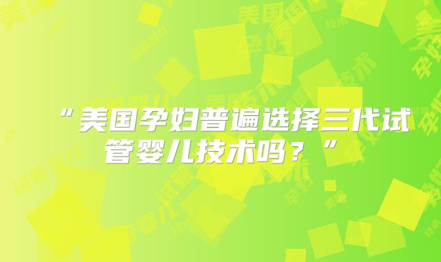 “美国孕妇普遍选择三代试管婴儿技术吗？”