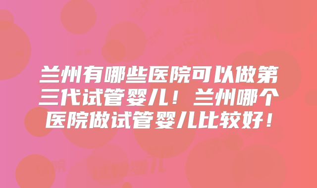 兰州有哪些医院可以做第三代试管婴儿！兰州哪个医院做试管婴儿比较好！