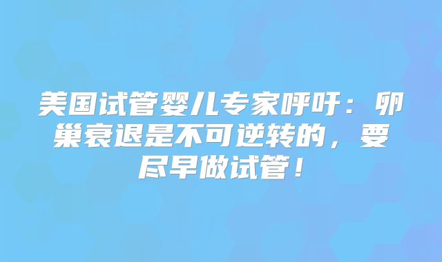美国试管婴儿专家呼吁：卵巢衰退是不可逆转的，要尽早做试管！