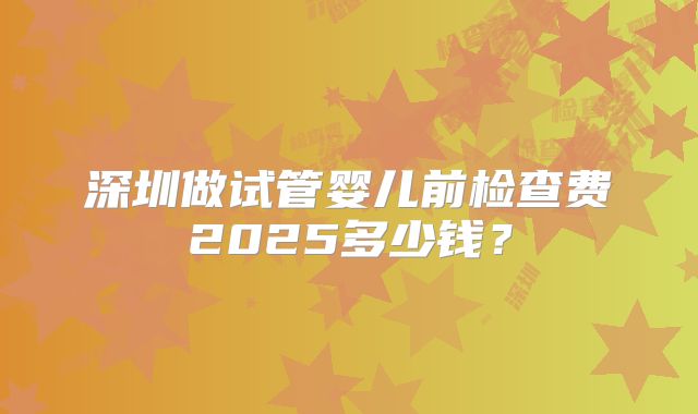 深圳做试管婴儿前检查费2025多少钱?