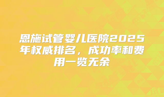 恩施试管婴儿医院2025年权威排名，成功率和费用一览无余