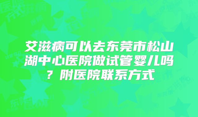 艾滋病可以去东莞市松山湖中心医院做试管婴儿吗？附医院联系方式