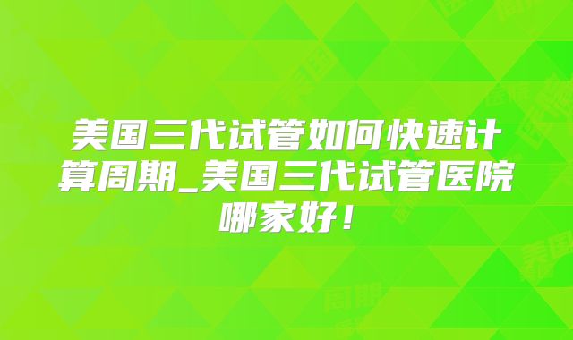 美国三代试管如何快速计算周期_美国三代试管医院哪家好！