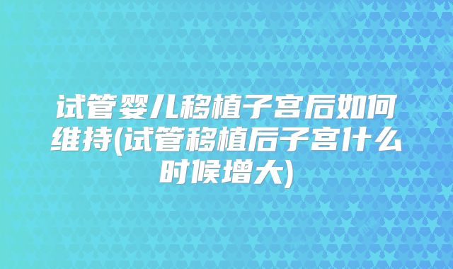 试管婴儿移植子宫后如何维持(试管移植后子宫什么时候增大)