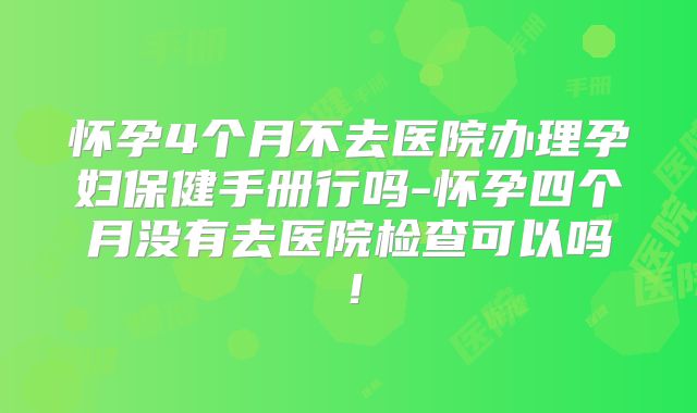 怀孕4个月不去医院办理孕妇保健手册行吗-怀孕四个月没有去医院检查可以吗！