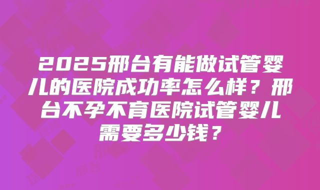 2025邢台有能做试管婴儿的医院成功率怎么样？邢台不孕不育医院试管婴儿需要多少钱？