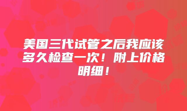 美国三代试管之后我应该多久检查一次！附上价格明细！