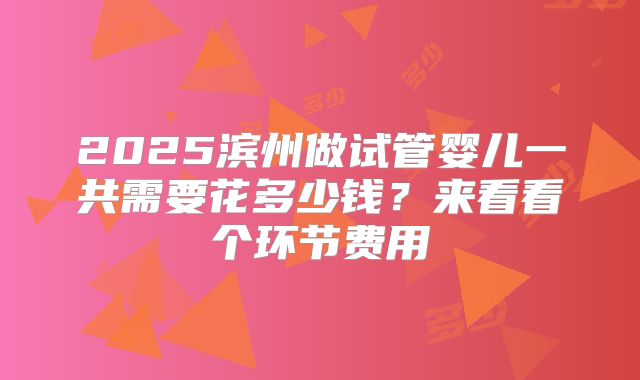 2025滨州做试管婴儿一共需要花多少钱?来看看个环节费用