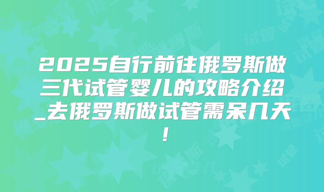 2025自行前往俄罗斯做三代试管婴儿的攻略介绍_去俄罗斯做试管需呆几天!