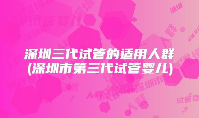 深圳三代试管的适用人群(深圳市第三代试管婴儿)