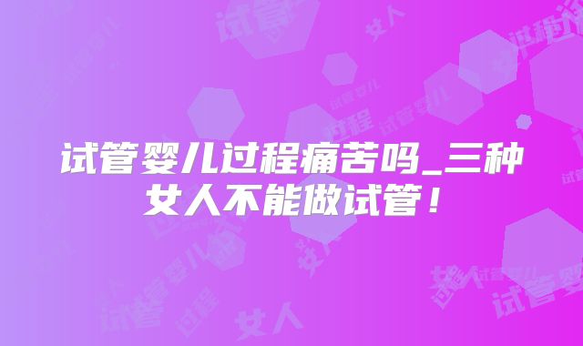 试管婴儿过程痛苦吗_三种女人不能做试管！