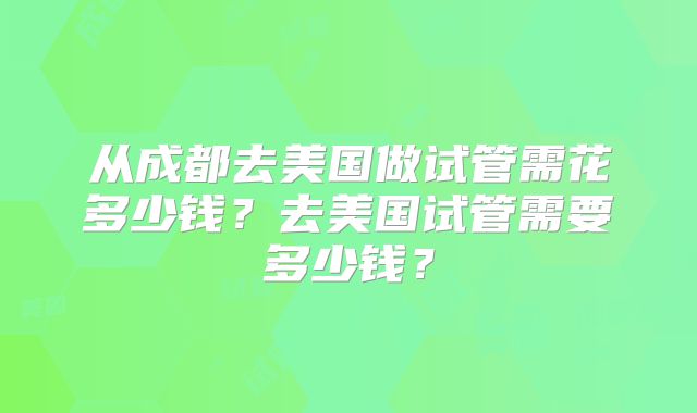 从成都去美国做试管需花多少钱？去美国试管需要多少钱？