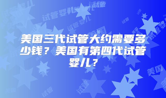 美国三代试管大约需要多少钱？美国有第四代试管婴儿？