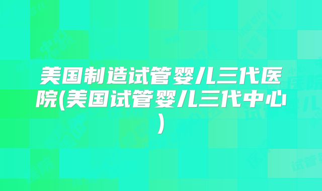 美国制造试管婴儿三代医院(美国试管婴儿三代中心)