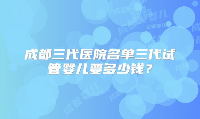 成都三代医院名单三代试管婴儿要多少钱？