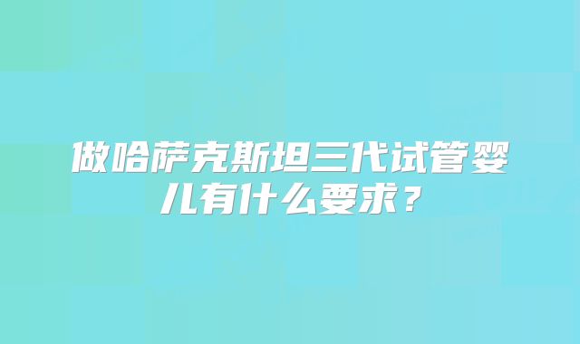 做哈萨克斯坦三代试管婴儿有什么要求？