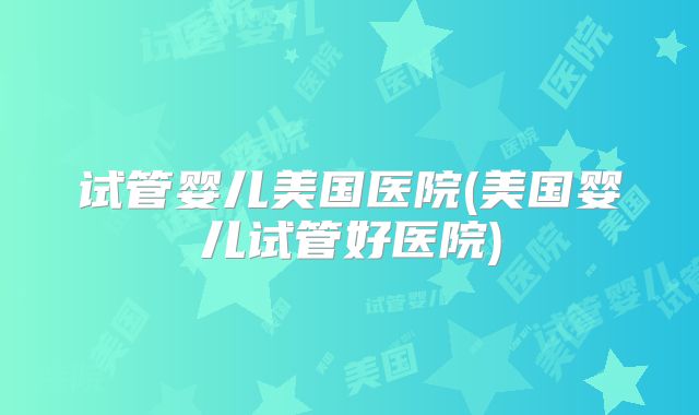 试管婴儿美国医院(美国婴儿试管好医院)