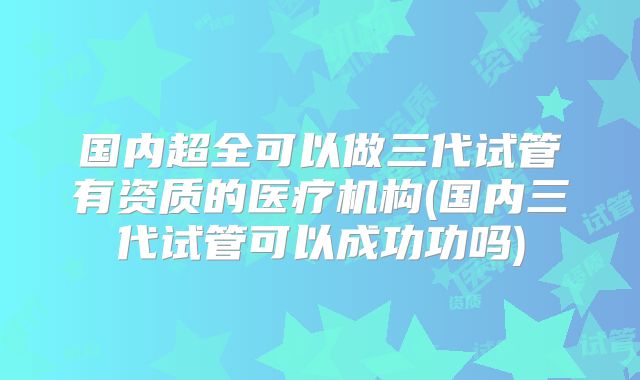 国内超全可以做三代试管有资质的医疗机构(国内三代试管可以成功功吗)