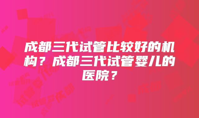 成都三代试管比较好的机构？成都三代试管婴儿的医院？