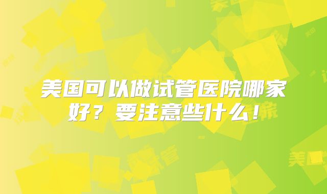 美国可以做试管医院哪家好?要注意些什么!