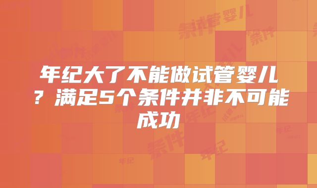 年纪大了不能做试管婴儿？满足5个条件并非不可能成功