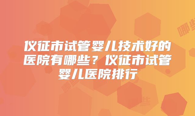 仪征市试管婴儿技术好的医院有哪些?仪征市试管婴儿医院排行